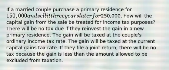 If a married couple purchase a primary residence for 150,000 and sell it three years later for250,000, how will the capital gain from the sale be treated for income tax purposes? There will be no tax due if they reinvest the gain in a new primary residence. The gain will be taxed at the couple's ordinary income tax rate. The gain will be taxed at the current capital gains tax rate. If they file a joint return, there will be no tax because the gain is less than the amount allowed to be excluded from taxation.