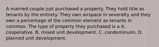 A married couple just purchased a property. They hold title as tenants by the entirety. They own airspace in severalty and they own a percentage of the common element as tenants in common. The type of property they purchased is a A. cooperative. B. mixed unit development. C. condominuim. D. planned unit development.