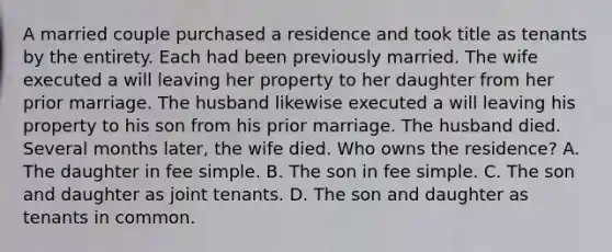 A married couple purchased a residence and took title as tenants by the entirety. Each had been previously married. The wife executed a will leaving her property to her daughter from her prior marriage. The husband likewise executed a will leaving his property to his son from his prior marriage. The husband died. Several months later, the wife died. Who owns the residence? A. The daughter in fee simple. B. The son in fee simple. C. The son and daughter as joint tenants. D. The son and daughter as tenants in common.