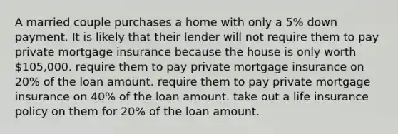 A married couple purchases a home with only a 5% down payment. It is likely that their lender will not require them to pay private mortgage insurance because the house is only worth 105,000. require them to pay private mortgage insurance on 20% of the loan amount. require them to pay private mortgage insurance on 40% of the loan amount. take out a life insurance policy on them for 20% of the loan amount.