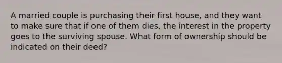 A married couple is purchasing their first house, and they want to make sure that if one of them dies, the interest in the property goes to the surviving spouse. What form of ownership should be indicated on their deed?