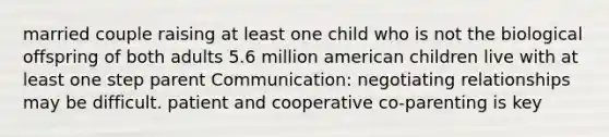 married couple raising at least one child who is not the biological offspring of both adults 5.6 million american children live with at least one step parent Communication: negotiating relationships may be difficult. patient and cooperative co-parenting is key