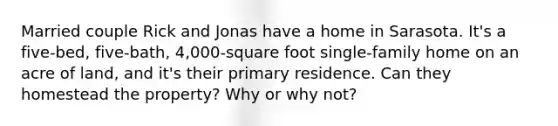 Married couple Rick and Jonas have a home in Sarasota. It's a five-bed, five-bath, 4,000-square foot single-family home on an acre of land, and it's their primary residence. Can they homestead the property? Why or why not?