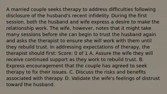 A married couple seeks therapy to address difficulties following disclosure of the husband's recent infidelity. During the first session, both the husband and wife express a desire to make the relationship work. The wife, however, notes that it might take many sessions before she can begin to trust the husband again and asks the therapist to ensure she will work with them until they rebuild trust. In addressing expectations of therapy, the therapist should first: Score: 0 of 1 A. Assure the wife they will receive continued support as they work to rebuild trust. B. Express encouragement that the couple has agreed to seek therapy to fix their issues. C. Discuss the risks and benefits associated with therapy. D. Validate the wife's feelings of distrust toward the husband.