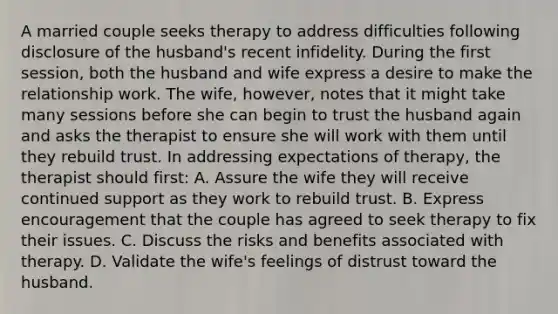 A married couple seeks therapy to address difficulties following disclosure of the husband's recent infidelity. During the first session, both the husband and wife express a desire to make the relationship work. The wife, however, notes that it might take many sessions before she can begin to trust the husband again and asks the therapist to ensure she will work with them until they rebuild trust. In addressing expectations of therapy, the therapist should first: A. Assure the wife they will receive continued support as they work to rebuild trust. B. Express encouragement that the couple has agreed to seek therapy to fix their issues. C. Discuss the risks and benefits associated with therapy. D. Validate the wife's feelings of distrust toward the husband.