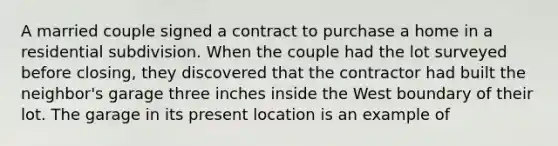 A married couple signed a contract to purchase a home in a residential subdivision. When the couple had the lot surveyed before closing, they discovered that the contractor had built the neighbor's garage three inches inside the West boundary of their lot. The garage in its present location is an example of