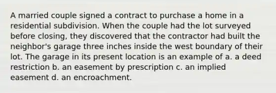 A married couple signed a contract to purchase a home in a residential subdivision. When the couple had the lot surveyed before closing, they discovered that the contractor had built the neighbor's garage three inches inside the west boundary of their lot. The garage in its present location is an example of a. a deed restriction b. an easement by prescription c. an implied easement d. an encroachment.