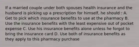 If a married couple under both spouses health insurance and the husband is picking up a prescription for himself, he should : A. Get to pick which insurance benefits to use at the pharmacy B. Use the insurance benefits with the least expensive out of pocket expense C. Use his insurance benefits alone unless he forgot to bring the insurance card D. Use both of insurance benefits as they apply to this pharmacy purchase