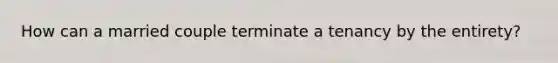 How can a married couple terminate a tenancy by the entirety?