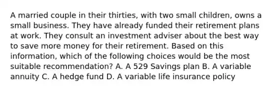 A married couple in their thirties, with two small children, owns a small business. They have already funded their retirement plans at work. They consult an investment adviser about the best way to save more money for their retirement. Based on this information, which of the following choices would be the most suitable recommendation? A. A 529 Savings plan B. A variable annuity C. A hedge fund D. A variable life insurance policy