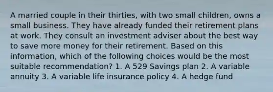 A married couple in their thirties, with two small children, owns a small business. They have already funded their retirement plans at work. They consult an investment adviser about the best way to save more money for their retirement. Based on this information, which of the following choices would be the most suitable recommendation? 1. A 529 Savings plan 2. A variable annuity 3. A variable life insurance policy 4. A hedge fund