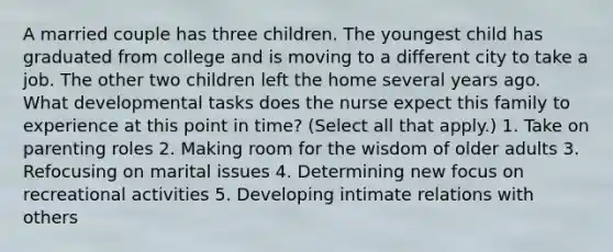 A married couple has three children. The youngest child has graduated from college and is moving to a different city to take a job. The other two children left the home several years ago. What developmental tasks does the nurse expect this family to experience at this point in time? (Select all that apply.) 1. Take on parenting roles 2. Making room for the wisdom of older adults 3. Refocusing on marital issues 4. Determining new focus on recreational activities 5. Developing intimate relations with others