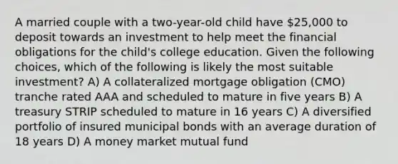 A married couple with a two-year-old child have 25,000 to deposit towards an investment to help meet the financial obligations for the child's college education. Given the following choices, which of the following is likely the most suitable investment? A) A collateralized mortgage obligation (CMO) tranche rated AAA and scheduled to mature in five years B) A treasury STRIP scheduled to mature in 16 years C) A diversified portfolio of insured municipal bonds with an average duration of 18 years D) A money market mutual fund