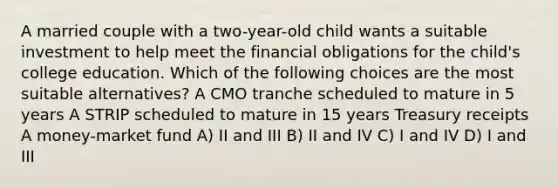 A married couple with a two-year-old child wants a suitable investment to help meet the financial obligations for the child's college education. Which of the following choices are the most suitable alternatives? A CMO tranche scheduled to mature in 5 years A STRIP scheduled to mature in 15 years Treasury receipts A money-market fund A) II and III B) II and IV C) I and IV D) I and III