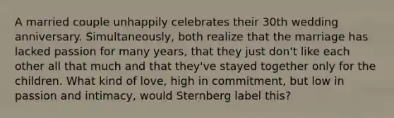 A married couple unhappily celebrates their 30th wedding anniversary. Simultaneously, both realize that the marriage has lacked passion for many years, that they just don't like each other all that much and that they've stayed together only for the children. What kind of love, high in commitment, but low in passion and intimacy, would Sternberg label this?