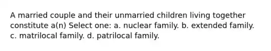 A married couple and their unmarried children living together constitute a(n) Select one: a. nuclear family. b. extended family. c. matrilocal family. d. patrilocal family.