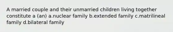 A married couple and their unmarried children living together constitute a (an) a.nuclear family b.extended family c.matrilineal family d.bilateral family