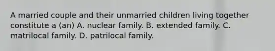 A married couple and their unmarried children living together constitute a (an) A. nuclear family. B. extended family. C. matrilocal family. D. patrilocal family.