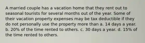 A married couple has a vacation home that they rent out to seasonal tourists for several months out of the year. Some of their vacation property expenses may be tax deductible if they do not personally use the property more than a. 14 days a year. b. 20% of the time rented to others. c. 30 days a year. d. 15% of the time rented to others.