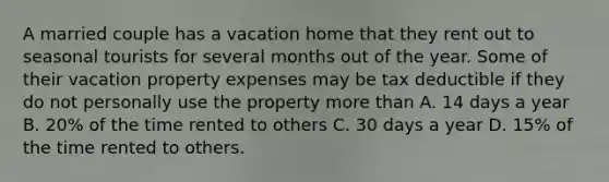 A married couple has a vacation home that they rent out to seasonal tourists for several months out of the year. Some of their vacation property expenses may be tax deductible if they do not personally use the property <a href='https://www.questionai.com/knowledge/keWHlEPx42-more-than' class='anchor-knowledge'>more than</a> A. 14 days a year B. 20% of the time rented to others C. 30 days a year D. 15% of the time rented to others.