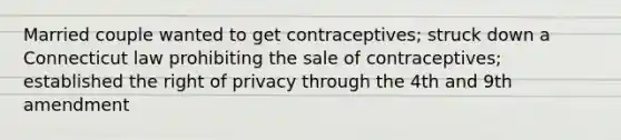 Married couple wanted to get contraceptives; struck down a Connecticut law prohibiting the sale of contraceptives; established the right of privacy through the 4th and 9th amendment