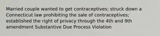 Married couple wanted to get contraceptives; struck down a Connecticut law prohibiting the sale of contraceptives; established the right of privacy through the 4th and 9th amendment Substantive Due Process Violation