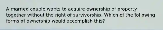 A married couple wants to acquire ownership of property together without the right of survivorship. Which of the following forms of ownership would accomplish this?