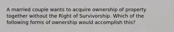 A married couple wants to acquire ownership of property together without the Right of Survivorship. Which of the following forms of ownership would accomplish this?