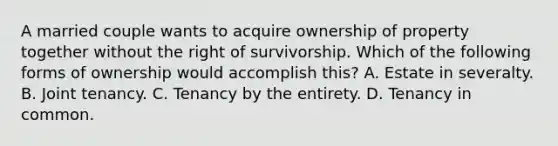 A married couple wants to acquire ownership of property together without the right of survivorship. Which of the following forms of ownership would accomplish this? A. Estate in severalty. B. Joint tenancy. C. Tenancy by the entirety. D. Tenancy in common.