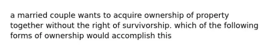 a married couple wants to acquire ownership of property together without the right of survivorship. which of the following forms of ownership would accomplish this