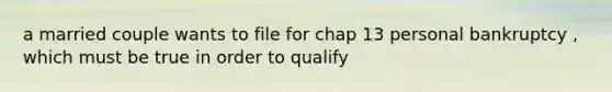 a married couple wants to file for chap 13 personal bankruptcy , which must be true in order to qualify