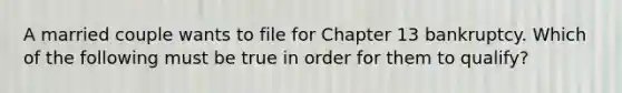 A married couple wants to file for Chapter 13 bankruptcy. Which of the following must be true in order for them to qualify?