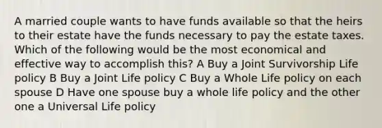 A married couple wants to have funds available so that the heirs to their estate have the funds necessary to pay the estate taxes. Which of the following would be the most economical and effective way to accomplish this? A Buy a Joint Survivorship Life policy B Buy a Joint Life policy C Buy a Whole Life policy on each spouse D Have one spouse buy a whole life policy and the other one a Universal Life policy