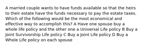 A married couple wants to have funds available so that the heirs to their estate have the funds necessary to pay the estate taxes. Which of the following would be the most economical and effective way to accomplish this? A Have one spouse buy a whole life policy and the other one a Universal Life policy B Buy a Joint Survivorship Life policy C Buy a Joint Life policy D Buy a Whole Life policy on each spouse