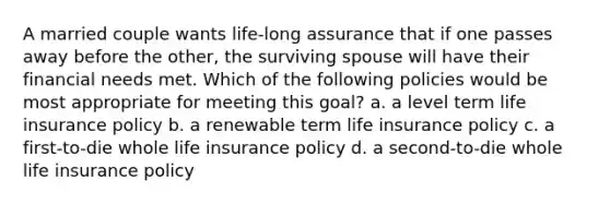 A married couple wants life-long assurance that if one passes away before the other, the surviving spouse will have their financial needs met. Which of the following policies would be most appropriate for meeting this goal? a. a level term life insurance policy b. a renewable term life insurance policy c. a first-to-die whole life insurance policy d. a second-to-die whole life insurance policy