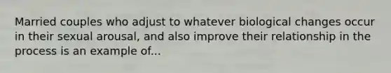 Married couples who adjust to whatever biological changes occur in their sexual arousal, and also improve their relationship in the process is an example of...