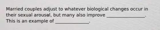 Married couples adjust to whatever biological changes occur in their sexual arousal, but many also improve _________________. This is an example of _______________.