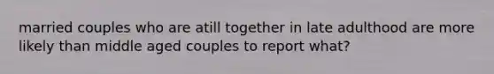 married couples who are atill together in late adulthood are more likely than middle aged couples to report what?