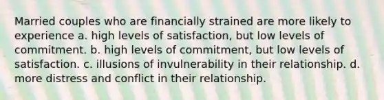 Married couples who are financially strained are more likely to experience a. high levels of satisfaction, but low levels of commitment. b. high levels of commitment, but low levels of satisfaction. c. illusions of invulnerability in their relationship. d. more distress and conflict in their relationship.