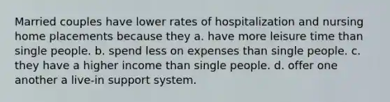 Married couples have lower rates of hospitalization and nursing home placements because they a. have more leisure time than single people. b. spend less on expenses than single people. c. they have a higher income than single people. d. offer one another a live-in support system.