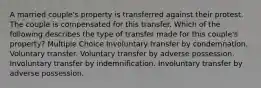 A married couple's property is transferred against their protest. The couple is compensated for this transfer. Which of the following describes the type of transfer made for this couple's property? Multiple Choice Involuntary transfer by condemnation. Voluntary transfer. Voluntary transfer by adverse possession. Involuntary transfer by indemnification. Involuntary transfer by adverse possession.