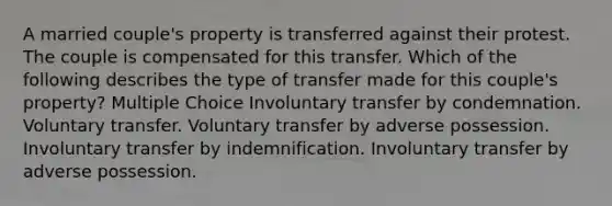 A married couple's property is transferred against their protest. The couple is compensated for this transfer. Which of the following describes the type of transfer made for this couple's property? Multiple Choice Involuntary transfer by condemnation. Voluntary transfer. Voluntary transfer by adverse possession. Involuntary transfer by indemnification. Involuntary transfer by adverse possession.