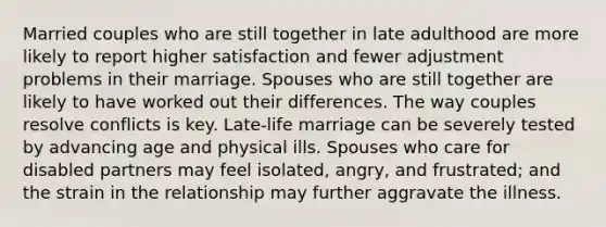 Married couples who are still together in late adulthood are more likely to report higher satisfaction and fewer adjustment problems in their marriage. Spouses who are still together are likely to have worked out their differences. The way couples resolve conflicts is key. Late-life marriage can be severely tested by advancing age and physical ills. Spouses who care for disabled partners may feel isolated, angry, and frustrated; and the strain in the relationship may further aggravate the illness.