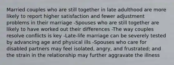 Married couples who are still together in late adulthood are more likely to report higher satisfaction and fewer adjustment problems in their marriage -Spouses who are still together are likely to have worked out their differences -The way couples resolve conflicts is key -Late-life marriage can be severely tested by advancing age and physical ills -Spouses who care for disabled partners may feel isolated, angry, and frustrated; and the strain in the relationship may further aggravate the illness