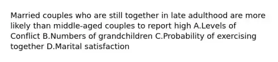 Married couples who are still together in late adulthood are more likely than middle-aged couples to report high A.Levels of Conflict B.Numbers of grandchildren C.Probability of exercising together D.Marital satisfaction