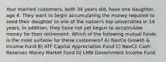 Your married customers, both 34 years old, have one daughter, age 4. They want to begin accumulating the money required to send their daughter to one of the nation's top universities in 14 years. In addition, they have not yet begun to accumulate money for their retirement. Which of the following mutual funds is the most suitable for these customers? A) NavCo Growth & Income Fund B) ATF Capital Appreciation Fund C) NavCo Cash Reserves Money Market Fund D) LMN Government Income Fund