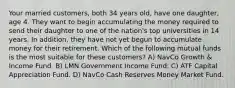 Your married customers, both 34 years old, have one daughter, age 4. They want to begin accumulating the money required to send their daughter to one of the nation's top universities in 14 years. In addition, they have not yet begun to accumulate money for their retirement. Which of the following mutual funds is the most suitable for these customers? A) NavCo Growth & Income Fund. B) LMN Government Income Fund. C) ATF Capital Appreciation Fund. D) NavCo Cash Reserves Money Market Fund.