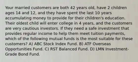 Your married customers are both 42 years old, have 2 children ages 14 and 12, and they have spent the last 10 years accumulating money to provide for their children's education. Their oldest child will enter college in 4 years, and the customers are very cautious investors. If they need a safe investment that provides regular income to help them meet tuition payments, which of the following mutual funds is the most suitable for these customers? A) ABC Stock Index Fund. B) ATF Overseas Opportunities Fund. C) RST Balanced Fund. D) LMN Investment-Grade Bond Fund.