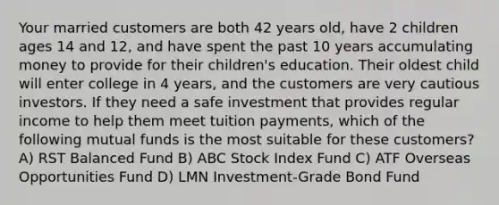 Your married customers are both 42 years old, have 2 children ages 14 and 12, and have spent the past 10 years accumulating money to provide for their children's education. Their oldest child will enter college in 4 years, and the customers are very cautious investors. If they need a safe investment that provides regular income to help them meet tuition payments, which of the following mutual funds is the most suitable for these customers? A) RST Balanced Fund B) ABC Stock Index Fund C) ATF Overseas Opportunities Fund D) LMN Investment-Grade Bond Fund