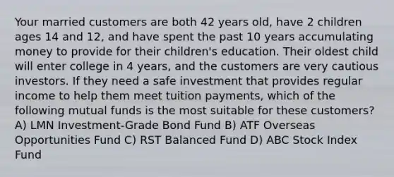 Your married customers are both 42 years old, have 2 children ages 14 and 12, and have spent the past 10 years accumulating money to provide for their children's education. Their oldest child will enter college in 4 years, and the customers are very cautious investors. If they need a safe investment that provides regular income to help them meet tuition payments, which of the following mutual funds is the most suitable for these customers? A) LMN Investment-Grade Bond Fund B) ATF Overseas Opportunities Fund C) RST Balanced Fund D) ABC Stock Index Fund